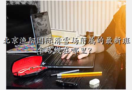 北京渔阳国际滑雪场附属的最新班车路线在哪里?
